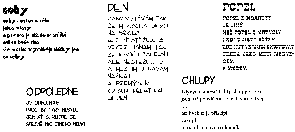 M. Palla (18k)><P>
<!--Nohy<P>
nohy rostou z t�la<P>
jako vlasy<P>
a p�esto je nikdo nest��h�<P>
asi to bude t�m<P>
�e zat�m vyr�b�j� n��ky jen na nehty<P>
Odpoledne<P>
je odpoledne<P>
pro� by taky nebylo<P>
jen a� si klidn� je<P>
stejn� nic jin�ho neum�<P>
Den<P>
r�no vst�v�m tak<P>
�e mi ko�ka sko�� na b�icho<P>
ale nest�uju si<P>
ve�er us�n�m tak<P>
�e ko�ku zalehnu<P>
ale nest�uju si<P>
a mezit�m j� d�v�m na�rat<P>
a p�em��l�m<P>
co budu d�lat dal�� den<P>
Popel<P>
popel z cigarety<P>
je jin�<P>
ne� popel z mrtvoly<P>
i kdy� jist� vztah<P>
zde nutn� mus� existovat<P>
t�eba jako mezi medv�dem<P>
a medem<P>
Chlupy<P>
kdybych si nest��hal ty chlupy v nose<P>
jsem u� pravd�podobn� d�vno mrtvej<P>
...<P>
asi bych si je p�i�l�pl<P>
zakopl<P>
a rozbil si hlavu o chodn�k<P>-->
<P>
<HR NOSHADE WIDTH=